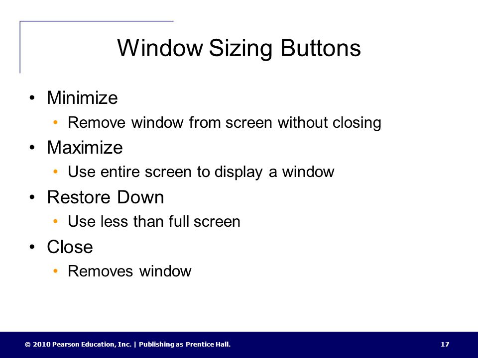 Window Sizing Buttons Minimize Remove window from screen without closing Maximize Use entire screen to display a window Restore Down Use less than full screen Close Removes window 17© 2010 Pearson Education, Inc.