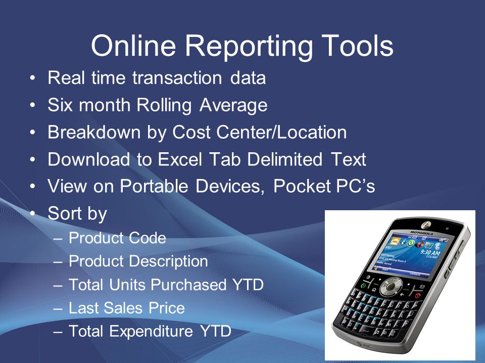 Online Reporting Tools Real time transaction data Six month Rolling Average Breakdown by Cost Center/Location Download to Excel Tab Delimited Text View on Portable Devices, Pocket PC’s Sort by –Product Code –Product Description –Total Units Purchased YTD –Last Sales Price –Total Expenditure YTD