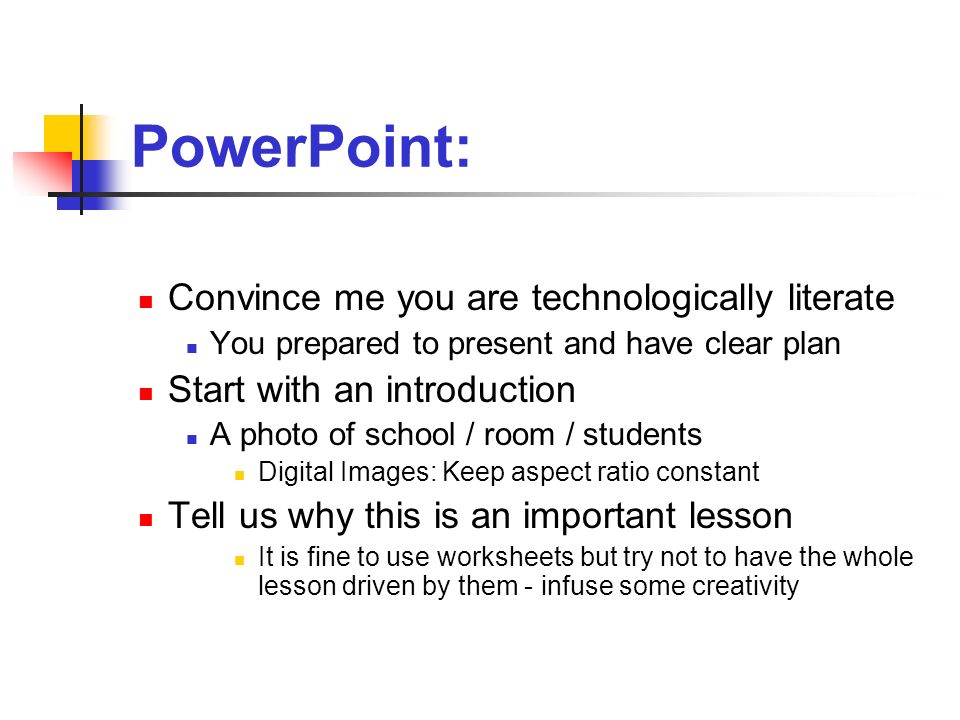 PowerPoint: Convince me you are technologically literate You prepared to present and have clear plan Start with an introduction A photo of school / room / students Digital Images: Keep aspect ratio constant Tell us why this is an important lesson It is fine to use worksheets but try not to have the whole lesson driven by them - infuse some creativity