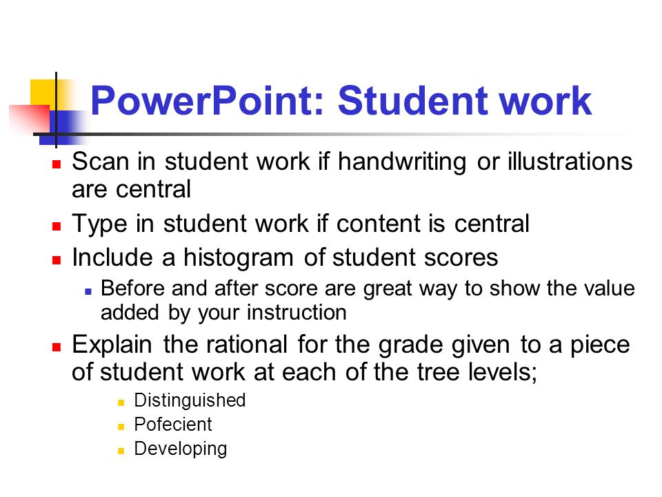 PowerPoint: Student work Scan in student work if handwriting or illustrations are central Type in student work if content is central Include a histogram of student scores Before and after score are great way to show the value added by your instruction Explain the rational for the grade given to a piece of student work at each of the tree levels; Distinguished Pofecient Developing