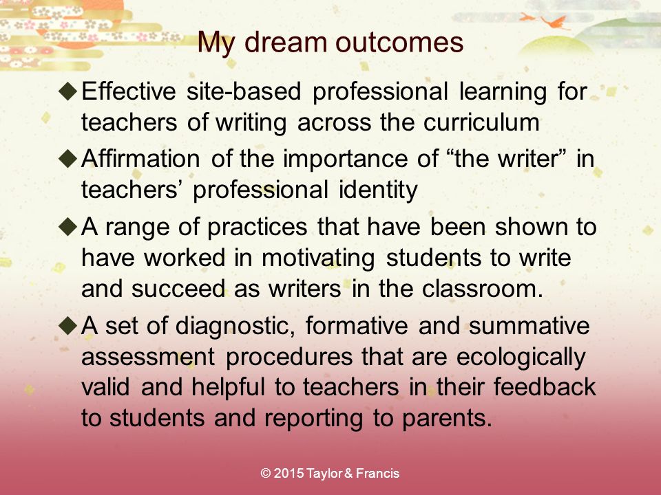 My dream outcomes  Effective site-based professional learning for teachers of writing across the curriculum  Affirmation of the importance of the writer in teachers’ professional identity  A range of practices that have been shown to have worked in motivating students to write and succeed as writers in the classroom.