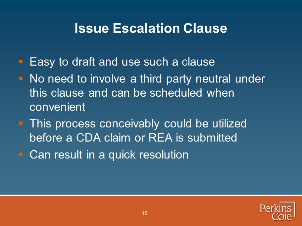 10 Issue Escalation Clause  Easy to draft and use such a clause  No need to involve a third party neutral under this clause and can be scheduled when convenient  This process conceivably could be utilized before a CDA claim or REA is submitted  Can result in a quick resolution
