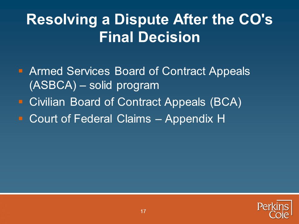 17 Resolving a Dispute After the CO s Final Decision  Armed Services Board of Contract Appeals (ASBCA) – solid program  Civilian Board of Contract Appeals (BCA)  Court of Federal Claims – Appendix H