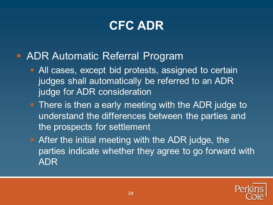 24 CFC ADR  ADR Automatic Referral Program  All cases, except bid protests, assigned to certain judges shall automatically be referred to an ADR judge for ADR consideration  There is then a early meeting with the ADR judge to understand the differences between the parties and the prospects for settlement  After the initial meeting with the ADR judge, the parties indicate whether they agree to go forward with ADR