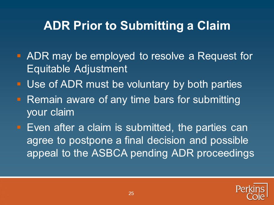 25 ADR Prior to Submitting a Claim  ADR may be employed to resolve a Request for Equitable Adjustment  Use of ADR must be voluntary by both parties  Remain aware of any time bars for submitting your claim  Even after a claim is submitted, the parties can agree to postpone a final decision and possible appeal to the ASBCA pending ADR proceedings