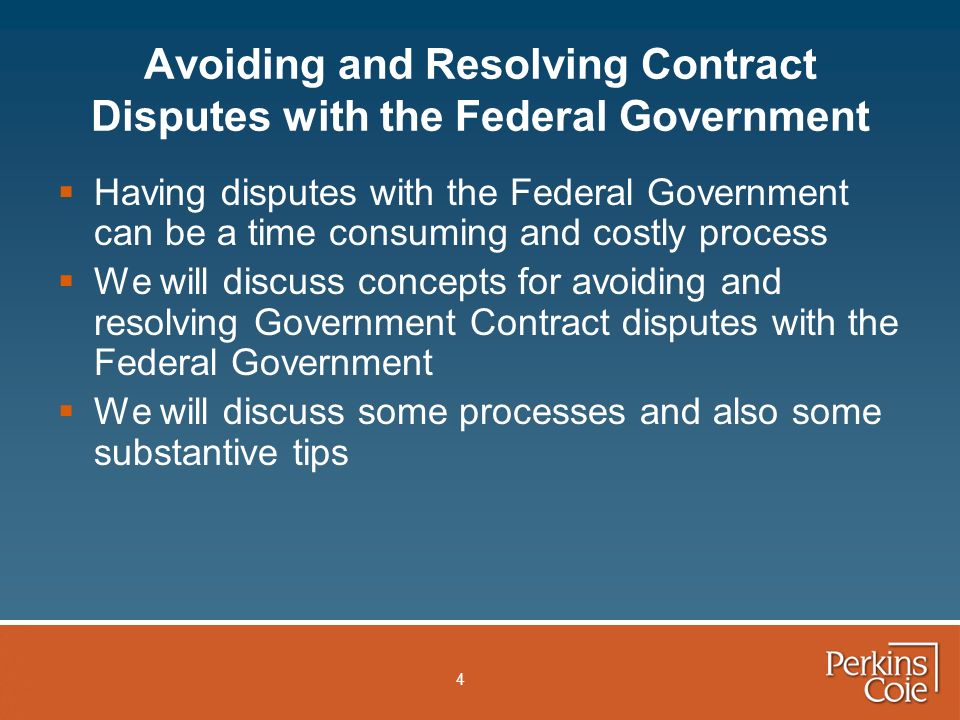 4  Having disputes with the Federal Government can be a time consuming and costly process  We will discuss concepts for avoiding and resolving Government Contract disputes with the Federal Government  We will discuss some processes and also some substantive tips Avoiding and Resolving Contract Disputes with the Federal Government