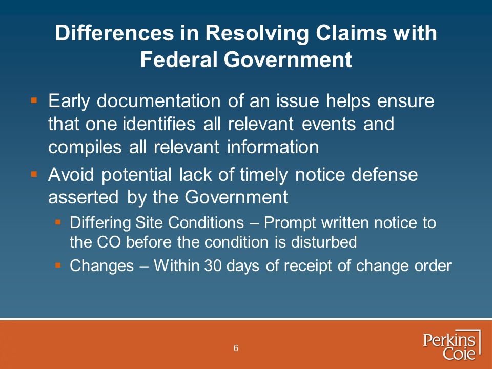 6 Differences in Resolving Claims with Federal Government  Early documentation of an issue helps ensure that one identifies all relevant events and compiles all relevant information  Avoid potential lack of timely notice defense asserted by the Government  Differing Site Conditions – Prompt written notice to the CO before the condition is disturbed  Changes – Within 30 days of receipt of change order