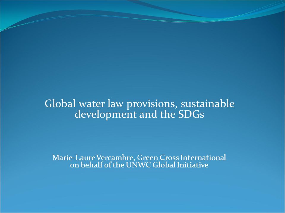 Global water law provisions, sustainable development and the SDGs Marie-Laure Vercambre, Green Cross International on behalf of the UNWC Global Initiative