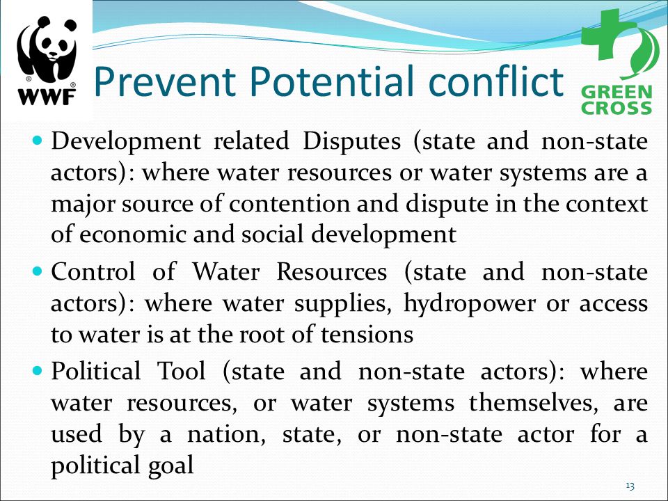 Prevent Potential conflict Development related Disputes (state and non-state actors): where water resources or water systems are a major source of contention and dispute in the context of economic and social development Control of Water Resources (state and non-state actors): where water supplies, hydropower or access to water is at the root of tensions Political Tool (state and non-state actors): where water resources, or water systems themselves, are used by a nation, state, or non-state actor for a political goal 13