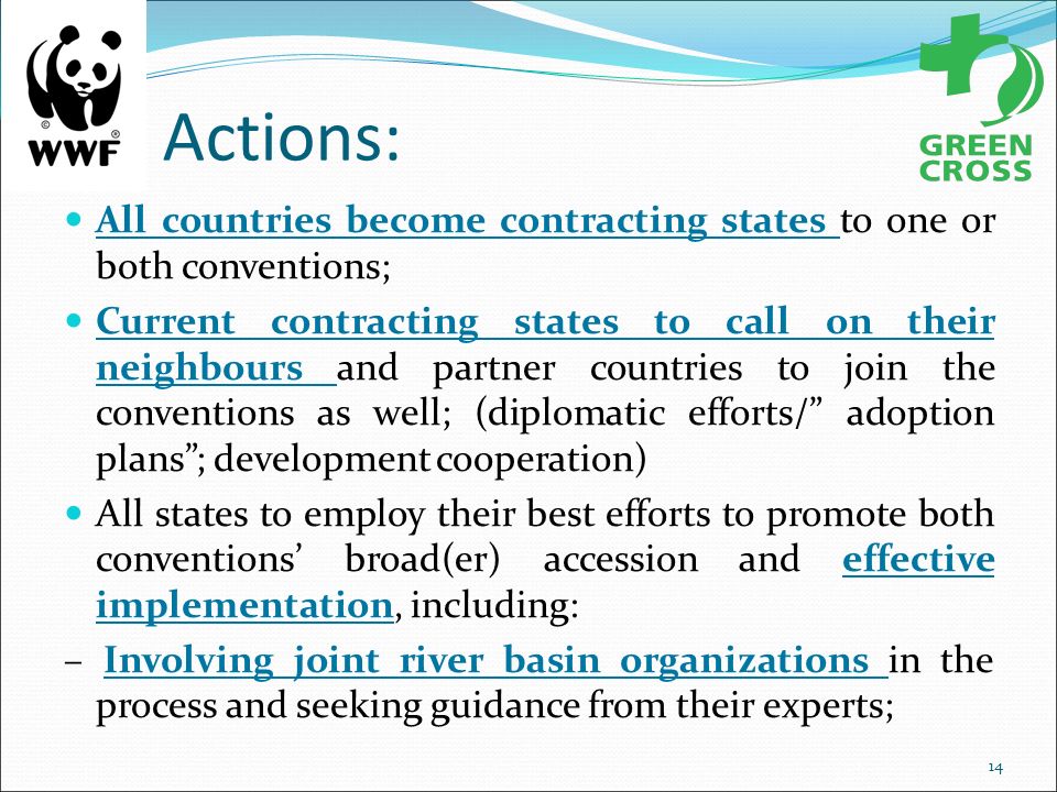 Actions: All countries become contracting states to one or both conventions; Current contracting states to call on their neighbours and partner countries to join the conventions as well; (diplomatic efforts/ adoption plans ; development cooperation) All states to employ their best efforts to promote both conventions’ broad(er) accession and effective implementation, including: – Involving joint river basin organizations in the process and seeking guidance from their experts; 14