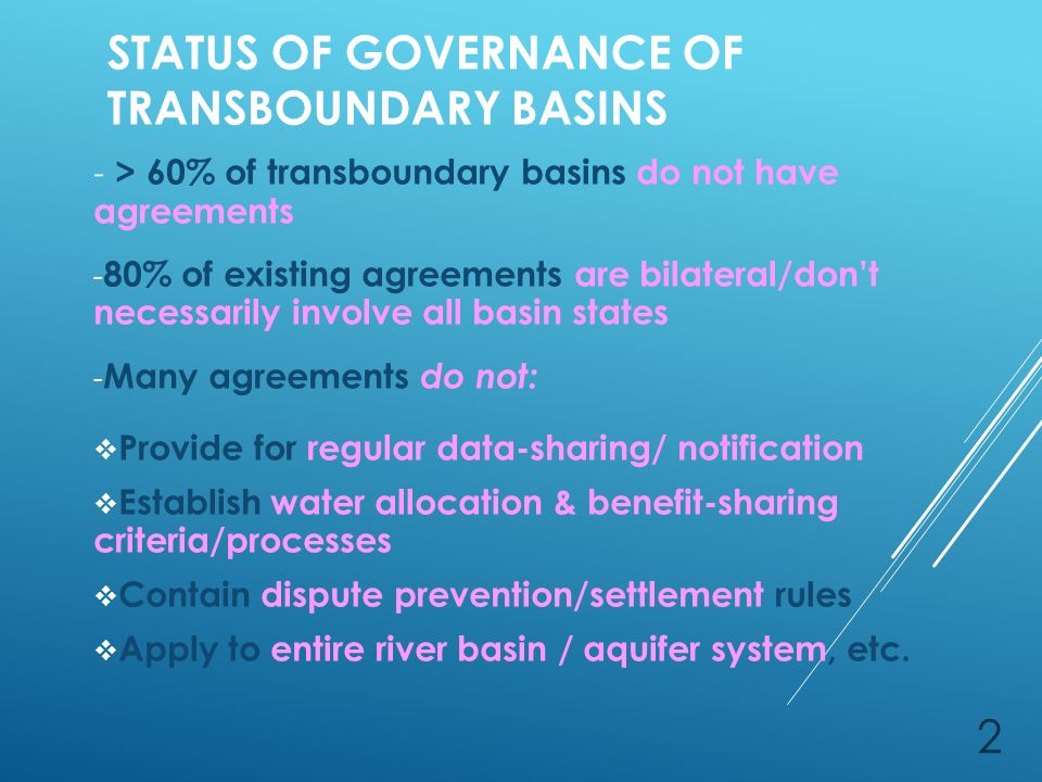STATUS OF GOVERNANCE OF TRANSBOUNDARY BASINS - > 60% of transboundary basins do not have agreements - 80% of existing agreements are bilateral/don’t necessarily involve all basin states - Many agreements do not:  Provide for regular data-sharing/ notification  Establish water allocation & benefit-sharing criteria/processes  Contain dispute prevention/settlement rules  Apply to entire river basin / aquifer system, etc.