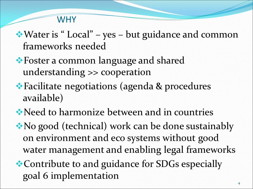 WHY  Water is Local – yes – but guidance and common frameworks needed  Foster a common language and shared understanding >> cooperation  Facilitate negotiations (agenda & procedures available)  Need to harmonize between and in countries  No good (technical) work can be done sustainably on environment and eco systems without good water management and enabling legal frameworks  Contribute to and guidance for SDGs especially goal 6 implementation 4