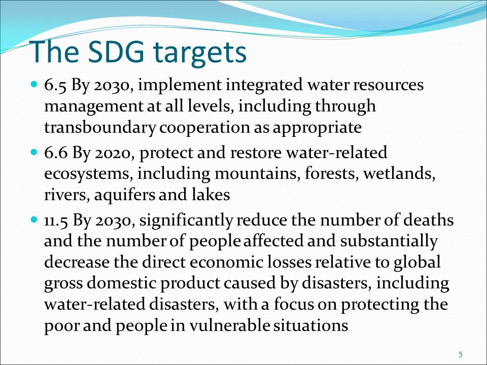 The SDG targets 6.5 By 2030, implement integrated water resources management at all levels, including through transboundary cooperation as appropriate 6.6 By 2020, protect and restore water-related ecosystems, including mountains, forests, wetlands, rivers, aquifers and lakes 11.5 By 2030, significantly reduce the number of deaths and the number of people affected and substantially decrease the direct economic losses relative to global gross domestic product caused by disasters, including water-related disasters, with a focus on protecting the poor and people in vulnerable situations 5
