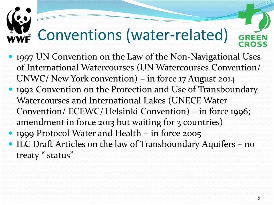 Conventions (water-related) 1997 UN Convention on the Law of the Non-Navigational Uses of International Watercourses (UN Watercourses Convention/ UNWC/ New York convention) – in force 17 August Convention on the Protection and Use of Transboundary Watercourses and International Lakes (UNECE Water Convention/ ECEWC/ Helsinki Convention) – in force 1996; amendment in force 2013 but waiting for 3 countries) 1999 Protocol Water and Health – in force 2005 ILC Draft Articles on the law of Transboundary Aquifers – no treaty status 8
