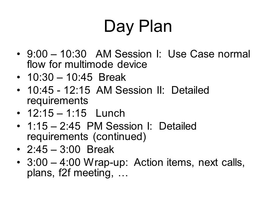 Day Plan 9:00 – 10:30 AM Session I: Use Case normal flow for multimode device 10:30 – 10:45 Break 10: :15 AM Session II: Detailed requirements 12:15 – 1:15 Lunch 1:15 – 2:45 PM Session I: Detailed requirements (continued) 2:45 – 3:00 Break 3:00 – 4:00 Wrap-up: Action items, next calls, plans, f2f meeting, …