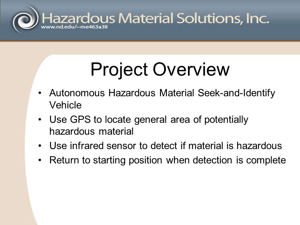 Project Overview Autonomous Hazardous Material Seek-and-Identify Vehicle Use GPS to locate general area of potentially hazardous material Use infrared sensor to detect if material is hazardous Return to starting position when detection is complete