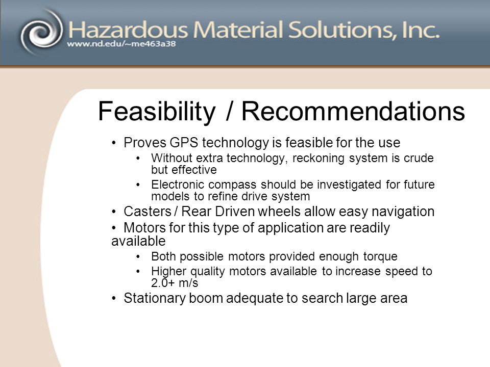 Feasibility / Recommendations Proves GPS technology is feasible for the use Without extra technology, reckoning system is crude but effective Electronic compass should be investigated for future models to refine drive system Casters / Rear Driven wheels allow easy navigation Motors for this type of application are readily available Both possible motors provided enough torque Higher quality motors available to increase speed to 2.0+ m/s Stationary boom adequate to search large area