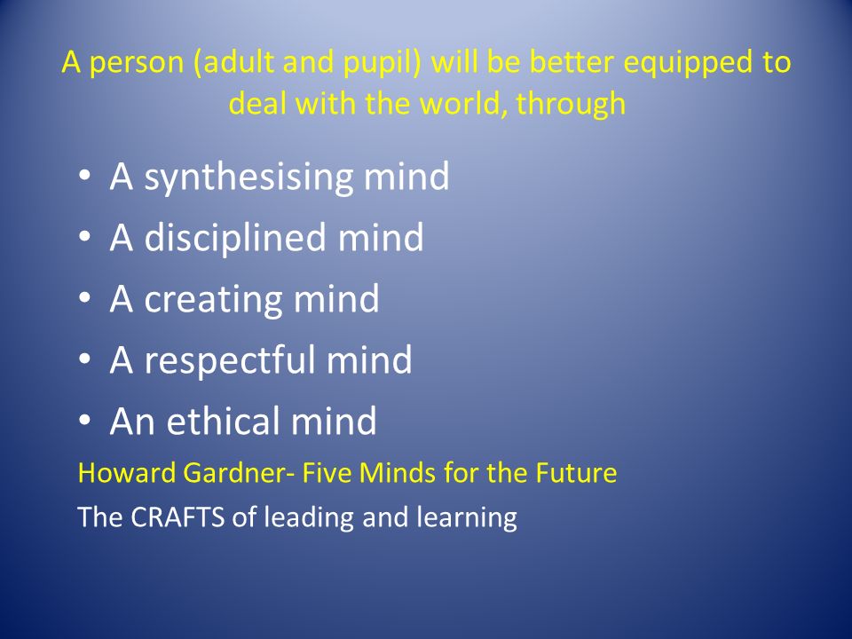 A person (adult and pupil) will be better equipped to deal with the world, through A synthesising mind A disciplined mind A creating mind A respectful mind An ethical mind Howard Gardner- Five Minds for the Future The CRAFTS of leading and learning