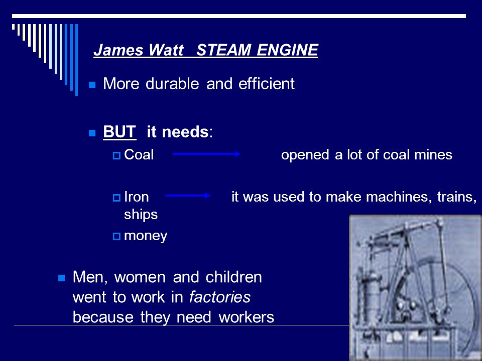James Watt STEAM ENGINE More durable and efficient BUT it needs:  Coal opened a lot of coal mines  Iron it was used to make machines, trains, ships  money Men, women and children went to work in factories because they need workers