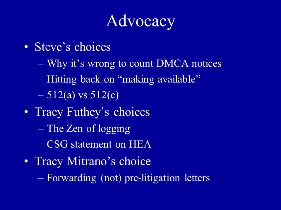 Advocacy Steve’s choices –Why it’s wrong to count DMCA notices –Hitting back on making available –512(a) vs 512(c) Tracy Futhey’s choices –The Zen of logging –CSG statement on HEA Tracy Mitrano’s choice –Forwarding (not) pre-litigation letters