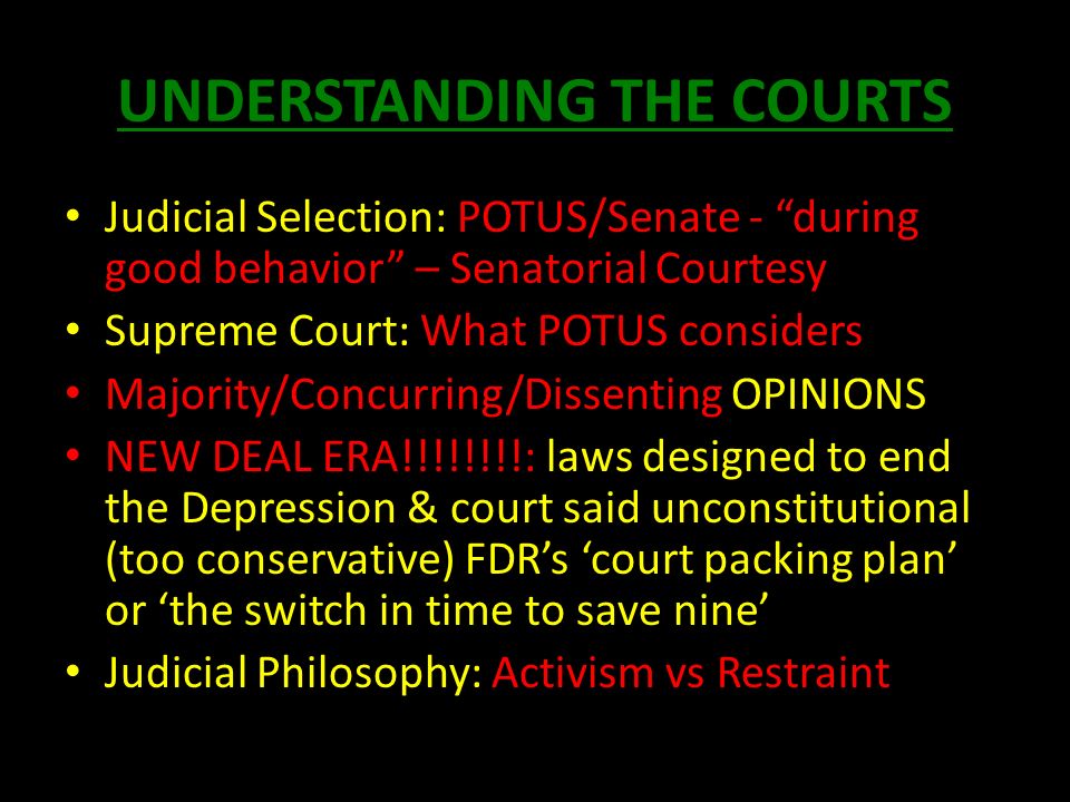 UNDERSTANDING THE COURTS Judicial Selection: POTUS/Senate - during good behavior – Senatorial Courtesy Supreme Court: What POTUS considers Majority/Concurring/Dissenting OPINIONS NEW DEAL ERA!!!!!!!!: laws designed to end the Depression & court said unconstitutional (too conservative) FDR’s ‘court packing plan’ or ‘the switch in time to save nine’ Judicial Philosophy: Activism vs Restraint