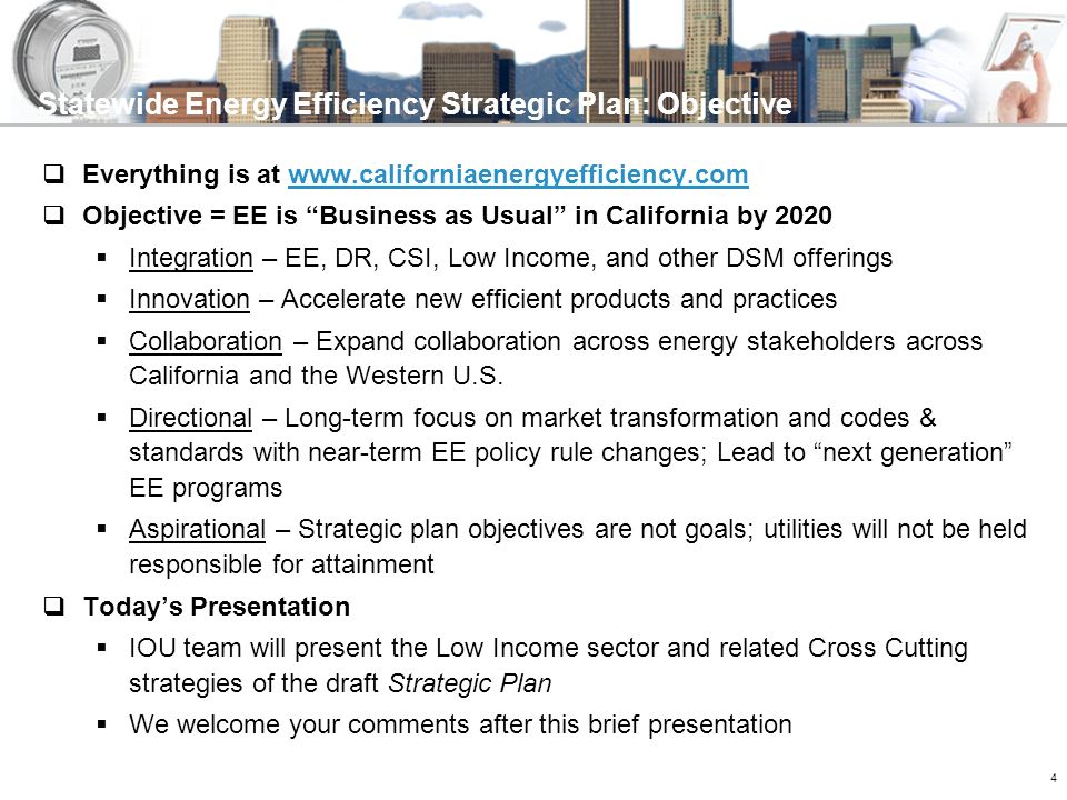 4 Statewide Energy Efficiency Strategic Plan: Objective  Everything is at    Objective = EE is Business as Usual in California by 2020  Integration – EE, DR, CSI, Low Income, and other DSM offerings  Innovation – Accelerate new efficient products and practices  Collaboration – Expand collaboration across energy stakeholders across California and the Western U.S.