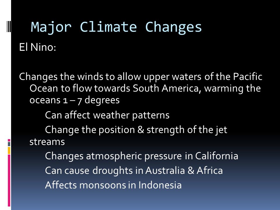 Major Climate Changes El Nino: Changes the winds to allow upper waters of the Pacific Ocean to flow towards South America, warming the oceans 1 – 7 degrees Can affect weather patterns Change the position & strength of the jet streams Changes atmospheric pressure in California Can cause droughts in Australia & Africa Affects monsoons in Indonesia