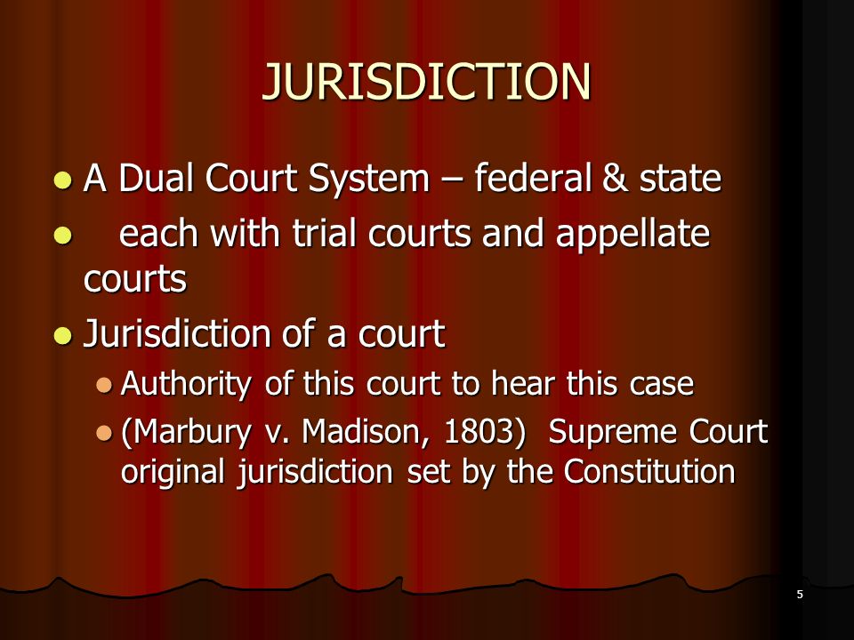 5 JURISDICTION A Dual Court System – federal & state A Dual Court System – federal & state each with trial courts and appellate courts each with trial courts and appellate courts Jurisdiction of a court Jurisdiction of a court Authority of this court to hear this case Authority of this court to hear this case (Marbury v.