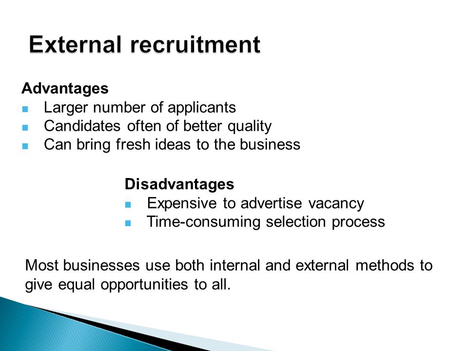 Advantages Larger number of applicants Candidates often of better quality Can bring fresh ideas to the business Disadvantages Expensive to advertise vacancy Time-consuming selection process Most businesses use both internal and external methods to give equal opportunities to all.