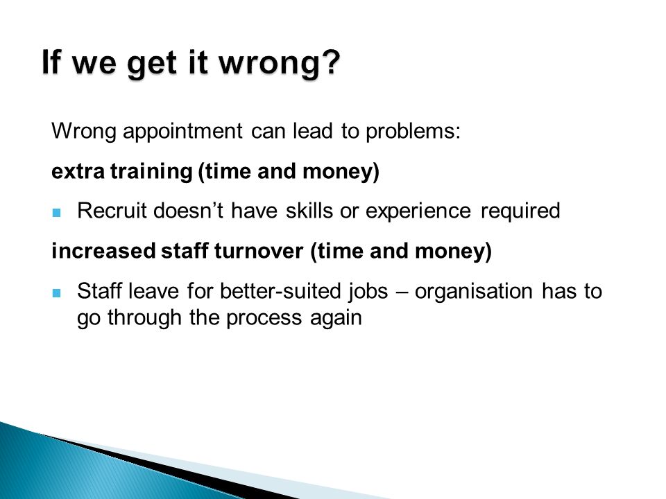 Wrong appointment can lead to problems: extra training (time and money) Recruit doesn’t have skills or experience required increased staff turnover (time and money) Staff leave for better-suited jobs – organisation has to go through the process again