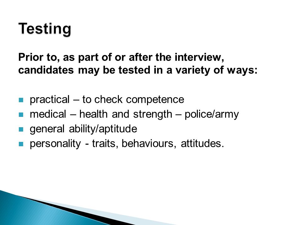 Prior to, as part of or after the interview, candidates may be tested in a variety of ways: practical – to check competence medical – health and strength – police/army general ability/aptitude personality - traits, behaviours, attitudes.