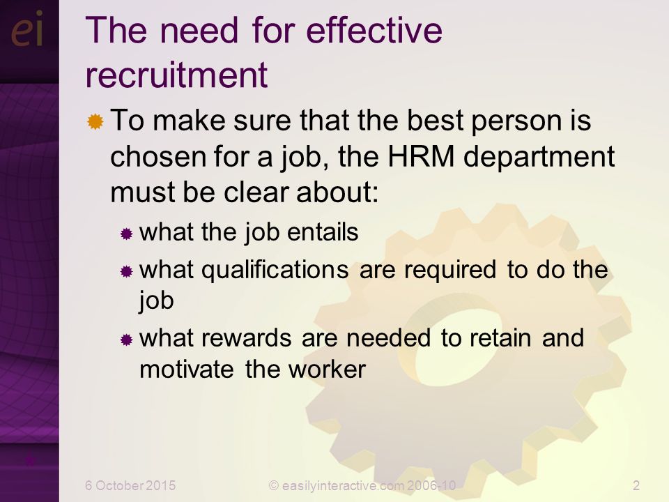 6 October 2015© easilyinteractive.com The need for effective recruitment  To make sure that the best person is chosen for a job, the HRM department must be clear about:  what the job entails  what qualifications are required to do the job  what rewards are needed to retain and motivate the worker *