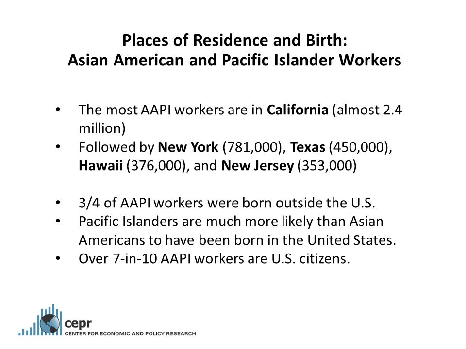 Places of Residence and Birth: Asian American and Pacific Islander Workers The most AAPI workers are in California (almost 2.4 million) Followed by New York (781,000), Texas (450,000), Hawaii (376,000), and New Jersey (353,000) 3/4 of AAPI workers were born outside the U.S.