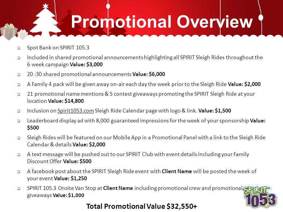 Promotional Overview  Spot Bank on SPIRIT  Included in shared promotional announcements highlighting all SPIRIT Sleigh Rides throughout the 6 week campaign Value: $3,000  20 :30 shared promotional announcements Value: $6,000  A Family 4 pack will be given away on-air each day the week prior to the Sleigh Ride Value: $2,000  21 promotional name mentions & 5 contest giveaways promoting the SPIRIT Sleigh Ride at your location Value: $14,800  Inclusion on Spirit1053.com Sleigh Ride Calendar page with logo & link.