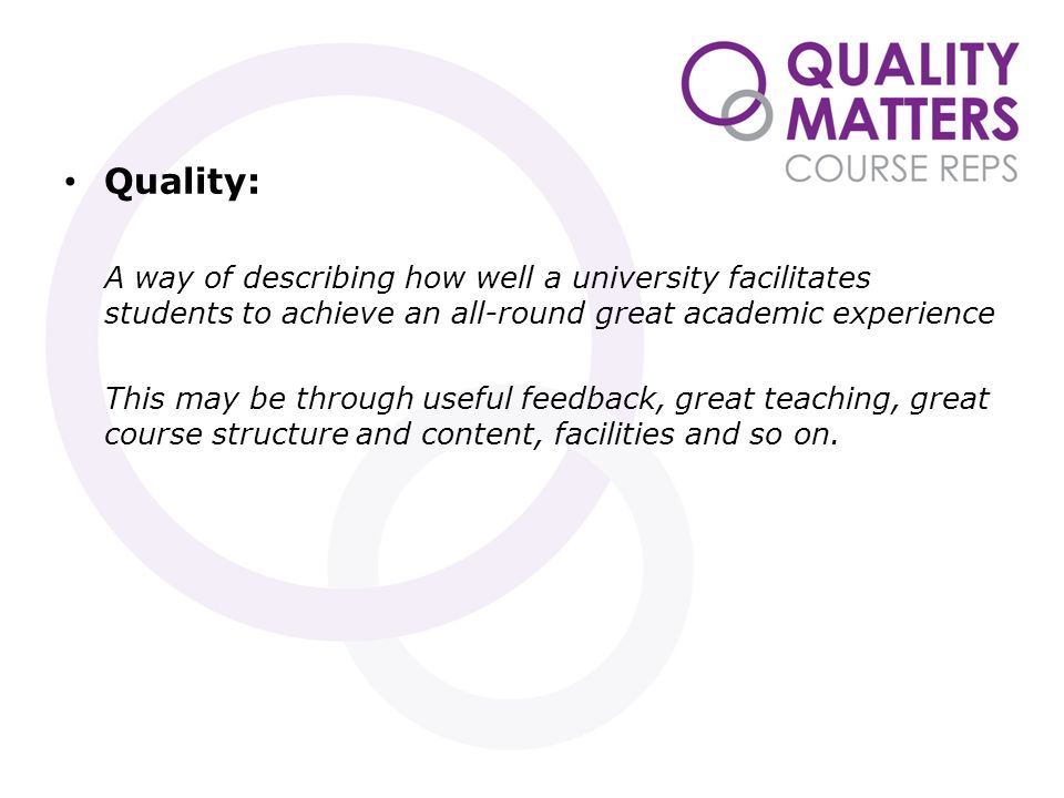 Quality: A way of describing how well a university facilitates students to achieve an all-round great academic experience This may be through useful feedback, great teaching, great course structure and content, facilities and so on.