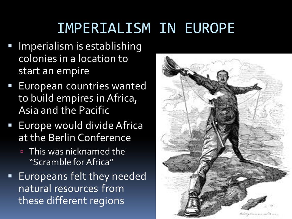 IMPERIALISM IN EUROPE  Imperialism is establishing colonies in a location to start an empire  European countries wanted to build empires in Africa, Asia and the Pacific  Europe would divide Africa at the Berlin Conference  This was nicknamed the Scramble for Africa  Europeans felt they needed natural resources from these different regions