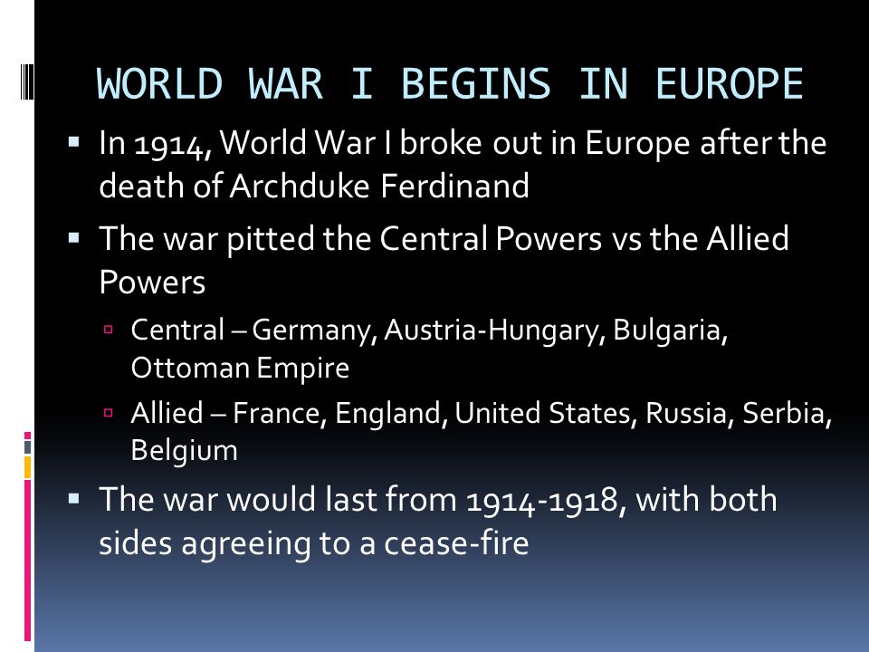 WORLD WAR I BEGINS IN EUROPE  In 1914, World War I broke out in Europe after the death of Archduke Ferdinand  The war pitted the Central Powers vs the Allied Powers  Central – Germany, Austria-Hungary, Bulgaria, Ottoman Empire  Allied – France, England, United States, Russia, Serbia, Belgium  The war would last from , with both sides agreeing to a cease-fire