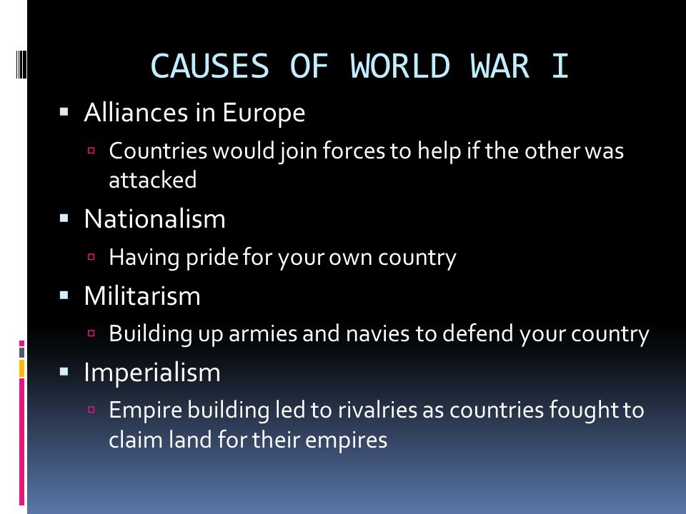 CAUSES OF WORLD WAR I  Alliances in Europe  Countries would join forces to help if the other was attacked  Nationalism  Having pride for your own country  Militarism  Building up armies and navies to defend your country  Imperialism  Empire building led to rivalries as countries fought to claim land for their empires