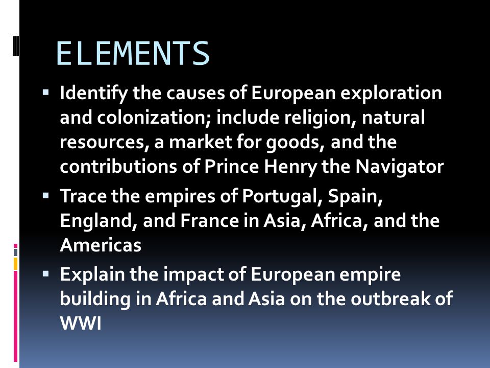 ELEMENTS  Identify the causes of European exploration and colonization; include religion, natural resources, a market for goods, and the contributions of Prince Henry the Navigator  Trace the empires of Portugal, Spain, England, and France in Asia, Africa, and the Americas  Explain the impact of European empire building in Africa and Asia on the outbreak of WWI