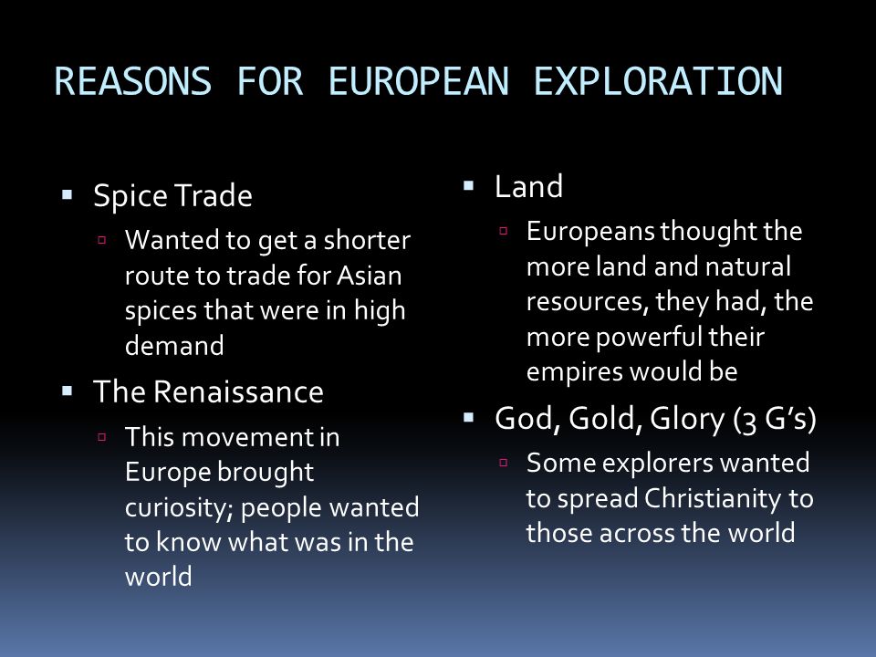 REASONS FOR EUROPEAN EXPLORATION  Spice Trade  Wanted to get a shorter route to trade for Asian spices that were in high demand  The Renaissance  This movement in Europe brought curiosity; people wanted to know what was in the world  Land  Europeans thought the more land and natural resources, they had, the more powerful their empires would be  God, Gold, Glory (3 G’s)  Some explorers wanted to spread Christianity to those across the world