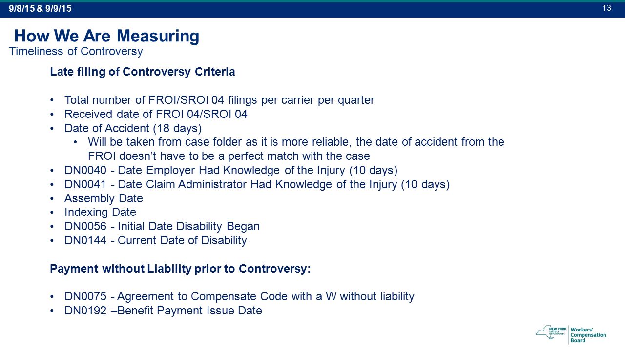 Late filing of Controversy Criteria Total number of FROI/SROI 04 filings per carrier per quarter Received date of FROI 04/SROI 04 Date of Accident (18 days) Will be taken from case folder as it is more reliable, the date of accident from the FROI doesn’t have to be a perfect match with the case DN Date Employer Had Knowledge of the Injury (10 days) DN Date Claim Administrator Had Knowledge of the Injury (10 days) Assembly Date Indexing Date DN Initial Date Disability Began DN Current Date of Disability Payment without Liability prior to Controversy: DN Agreement to Compensate Code with a W without liability DN0192 –Benefit Payment Issue Date How We Are Measuring Timeliness of Controversy 9/8/15 & 9/9/15 13