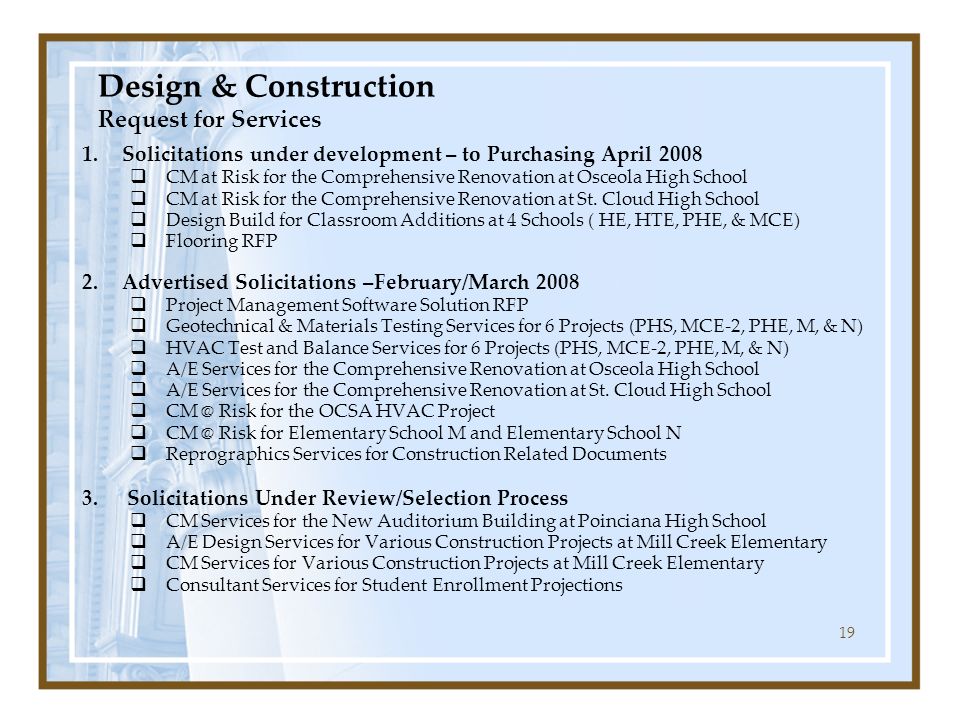 19 Design & Construction Request for Services 1.Solicitations under development – to Purchasing April 2008  CM at Risk for the Comprehensive Renovation at Osceola High School  CM at Risk for the Comprehensive Renovation at St.