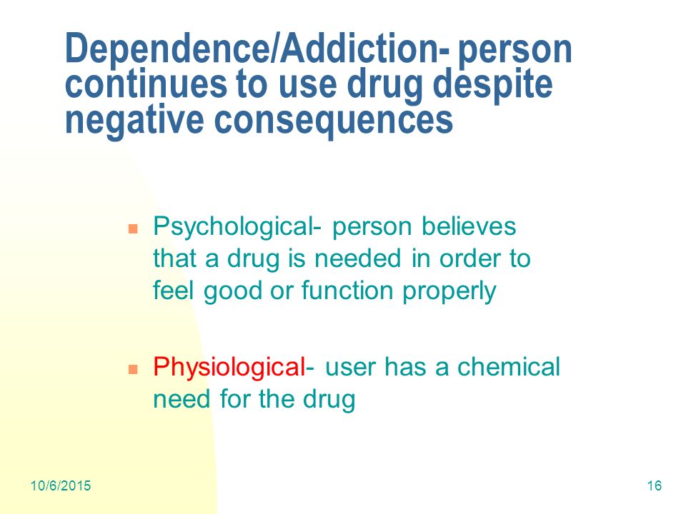 10/6/ Dependence/Addiction- person continues to use drug despite negative consequences Psychological- person believes that a drug is needed in order to feel good or function properly Physiological- user has a chemical need for the drug