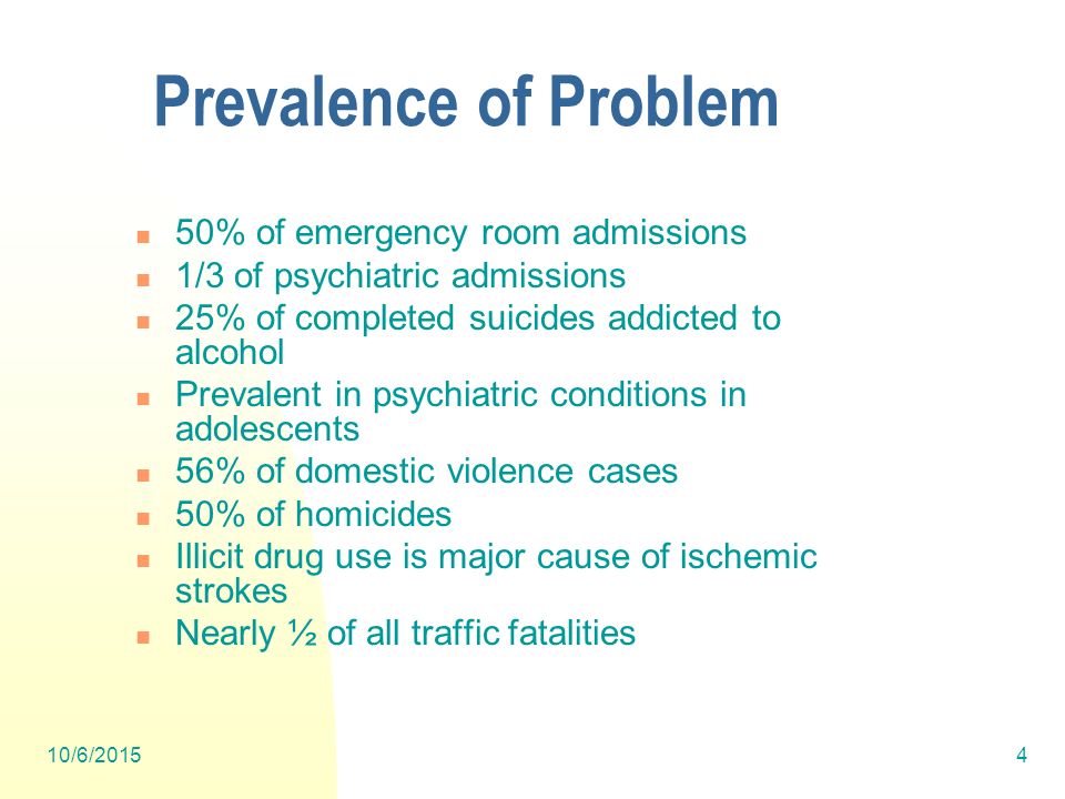 10/6/20154 Prevalence of Problem 50% of emergency room admissions 1/3 of psychiatric admissions 25% of completed suicides addicted to alcohol Prevalent in psychiatric conditions in adolescents 56% of domestic violence cases 50% of homicides Illicit drug use is major cause of ischemic strokes Nearly ½ of all traffic fatalities