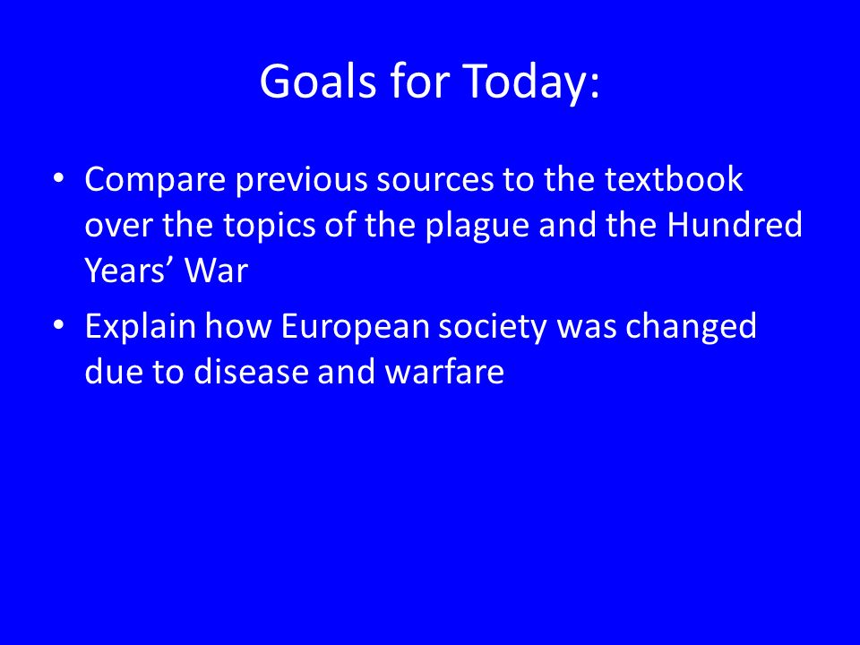 Goals for Today: Compare previous sources to the textbook over the topics of the plague and the Hundred Years’ War Explain how European society was changed due to disease and warfare