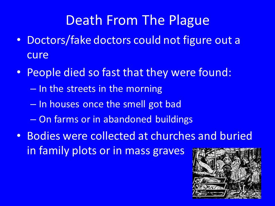 Death From The Plague Doctors/fake doctors could not figure out a cure People died so fast that they were found: – In the streets in the morning – In houses once the smell got bad – On farms or in abandoned buildings Bodies were collected at churches and buried in family plots or in mass graves