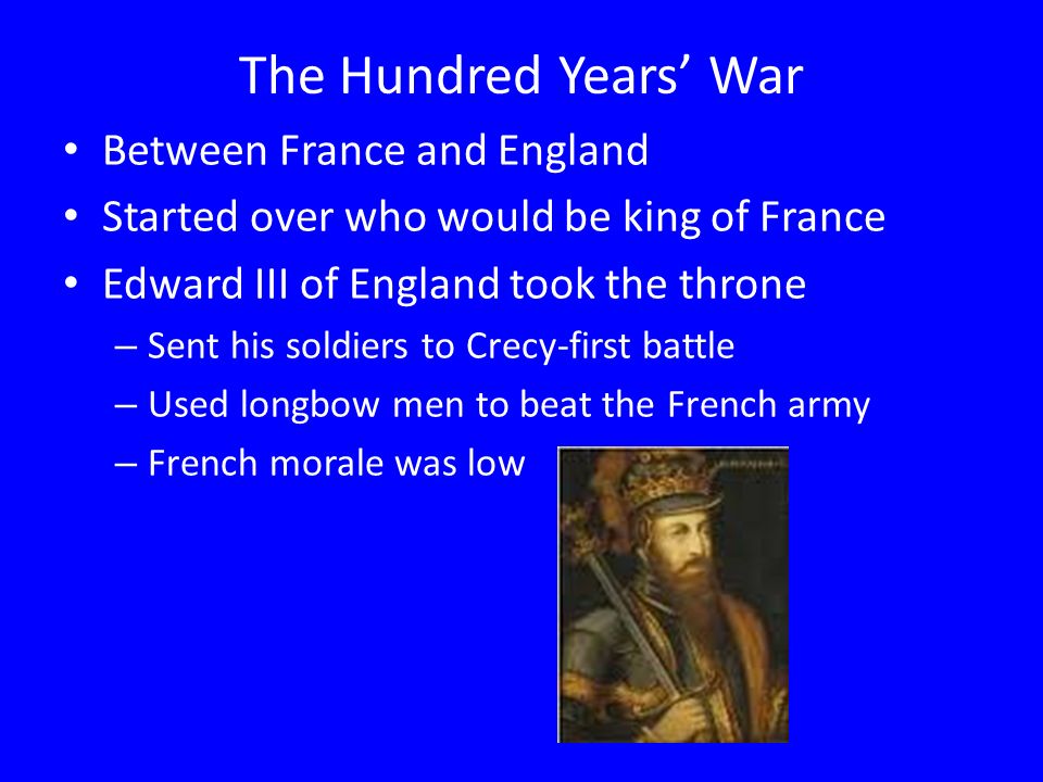The Hundred Years’ War Between France and England Started over who would be king of France Edward III of England took the throne – Sent his soldiers to Crecy-first battle – Used longbow men to beat the French army – French morale was low