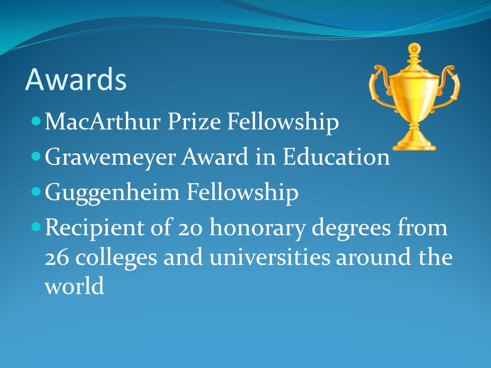 Awards MacArthur Prize Fellowship Grawemeyer Award in Education Guggenheim Fellowship Recipient of 20 honorary degrees from 26 colleges and universities around the world