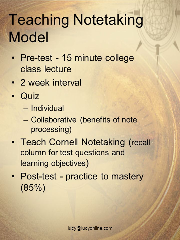 Teaching Notetaking Model Pre-test - 15 minute college class lecture 2 week interval Quiz –Individual –Collaborative (benefits of note processing) Teach Cornell Notetaking ( recall column for test questions and learning objectives ) Post-test - practice to mastery (85%)