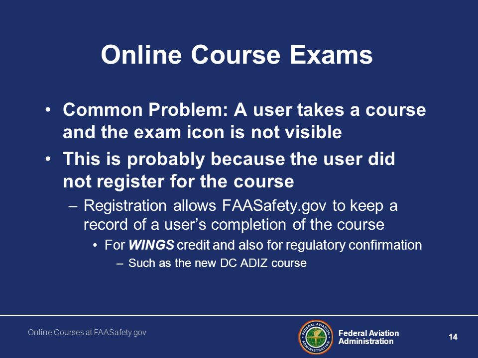 Federal Aviation Administration 14 Online Courses at FAASafety.gov Online Course Exams Common Problem: A user takes a course and the exam icon is not visible This is probably because the user did not register for the course –Registration allows FAASafety.gov to keep a record of a user’s completion of the course For WINGS credit and also for regulatory confirmation –Such as the new DC ADIZ course